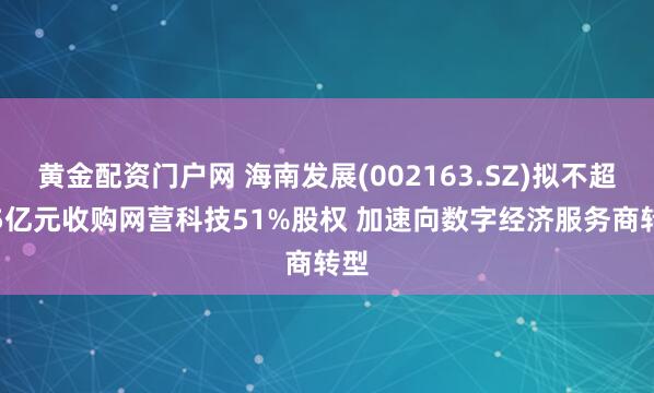 黄金配资门户网 海南发展(002163.SZ)拟不超4.5亿元收购网营科技51%股权 加速向数字经济服务商转型