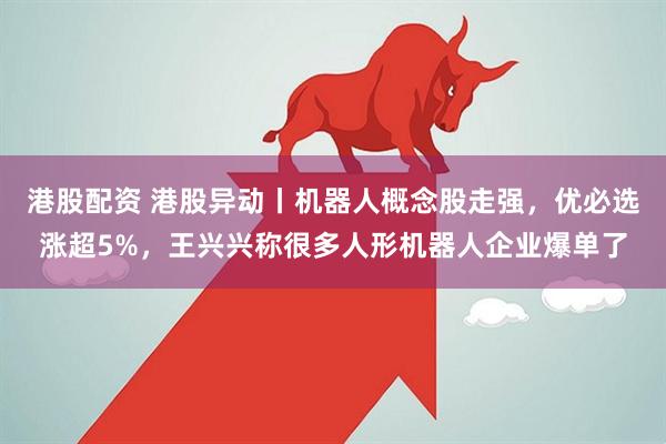 港股配资 港股异动丨机器人概念股走强，优必选涨超5%，王兴兴称很多人形机器人企业爆单了