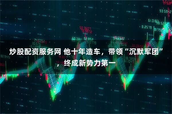 炒股配资服务网 他十年造车，带领“沉默军团”，终成新势力第一