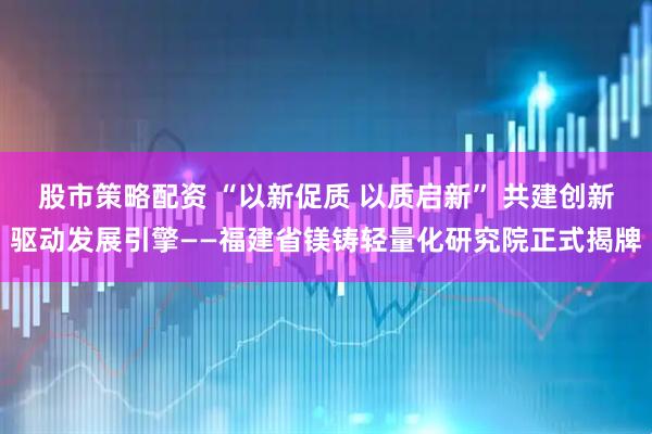 股市策略配资 “以新促质 以质启新” 共建创新驱动发展引擎——福建省镁铸轻量化研究院正式揭牌