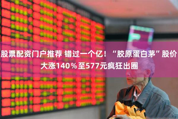 股票配资门户推荐 错过一个亿！“胶原蛋白茅”股价大涨140％至577元疯狂出圈
