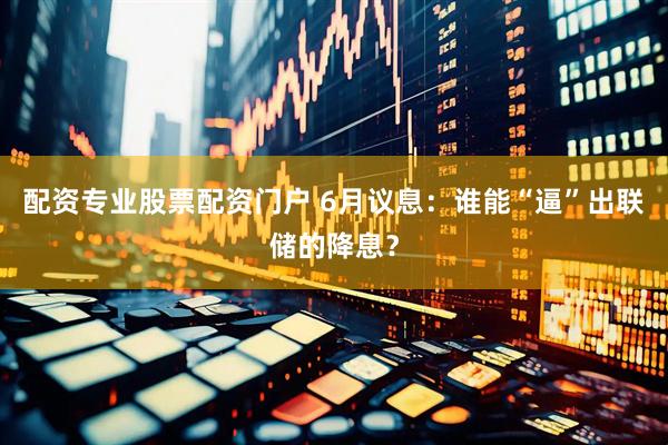配资专业股票配资门户 6月议息：谁能“逼”出联储的降息？