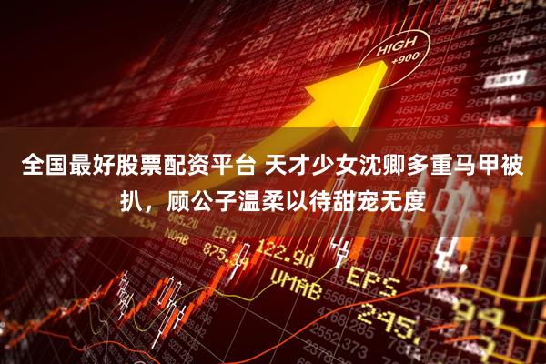 全国最好股票配资平台 天才少女沈卿多重马甲被扒，顾公子温柔以待甜宠无度