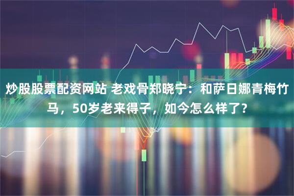 炒股股票配资网站 老戏骨郑晓宁：和萨日娜青梅竹马，50岁老来得子，如今怎么样了？