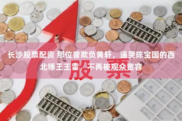 长沙股票配资 那位曾欺负黄轩，逼哭陈宝国的西北锤王王雷，不再被观众宽容