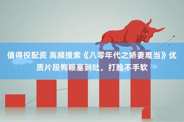 值得投配资 高频搜索《八零年代之娇妻难当》优质片段狗粮塞到吐，打脸不手软
