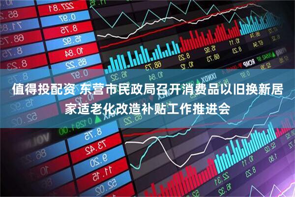 值得投配资 东营市民政局召开消费品以旧换新居家适老化改造补贴工作推进会