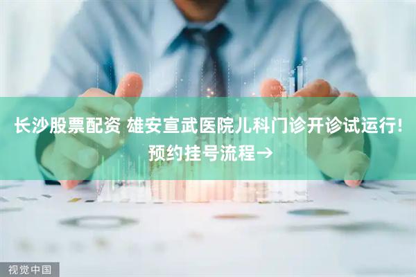 长沙股票配资 雄安宣武医院儿科门诊开诊试运行! 预约挂号流程→