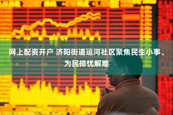 网上配资开户 济阳街道运河社区聚焦民生小事、为民排忧解难