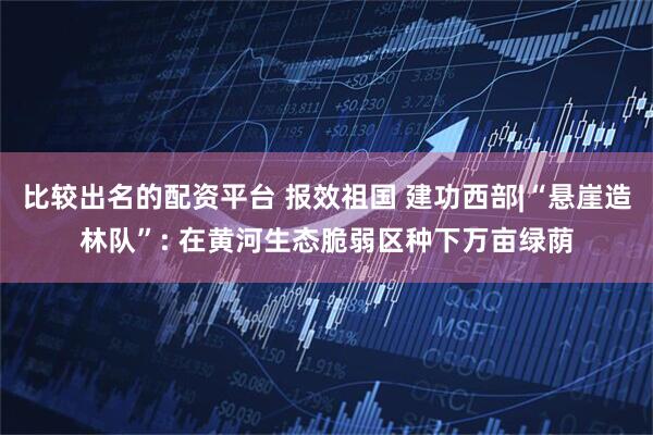 比较出名的配资平台 报效祖国 建功西部|“悬崖造林队”: 在黄河生态脆弱区种下万亩绿荫