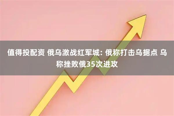 值得投配资 俄乌激战红军城: 俄称打击乌据点 乌称挫败俄35次进攻