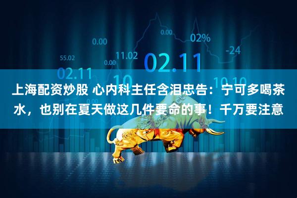 上海配资炒股 心内科主任含泪忠告：宁可多喝茶水，也别在夏天做这几件要命的事！千万要注意