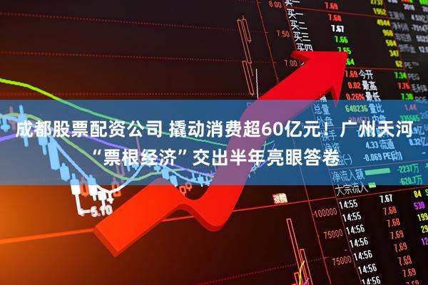成都股票配资公司 撬动消费超60亿元！广州天河“票根经济”交出半年亮眼答卷